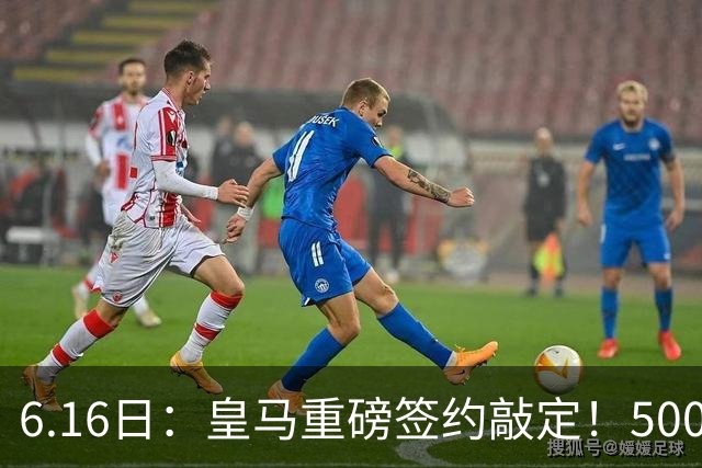 6.16日：皇马重磅签约敲定！5000万欧截胡库库雷利亚，重返西甲豪门，后防三线彻底补齐